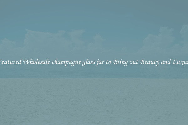 Featured Wholesale champagne glass jar to Bring out Beauty and Luxury
