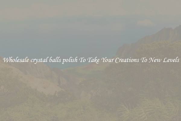 Wholesale crystal balls polish To Take Your Creations To New Levels
